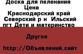 Доска для пеленания › Цена ­ 500 - Краснодарский край, Северский р-н, Ильский пгт Дети и материнство » Другое   